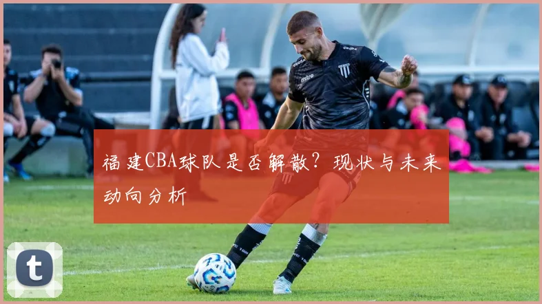 福建CBA球队是否解散？现状与未来动向分析