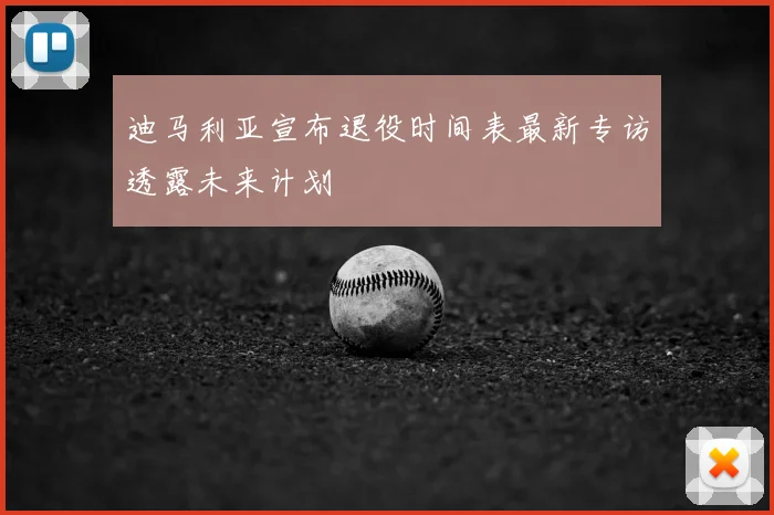 迪马利亚宣布退役时间表最新专访透露未来计划